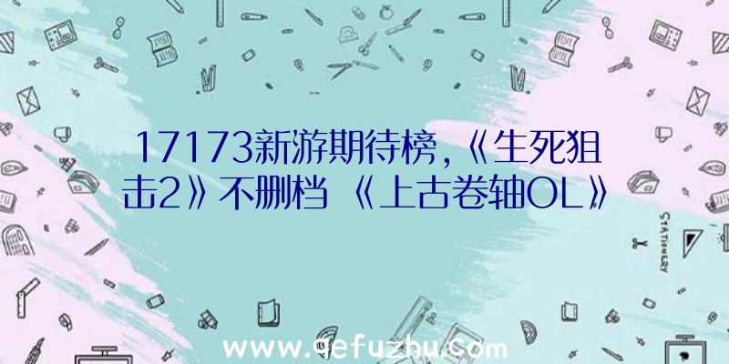 17173新游期待榜,《生死狙击2》不删档